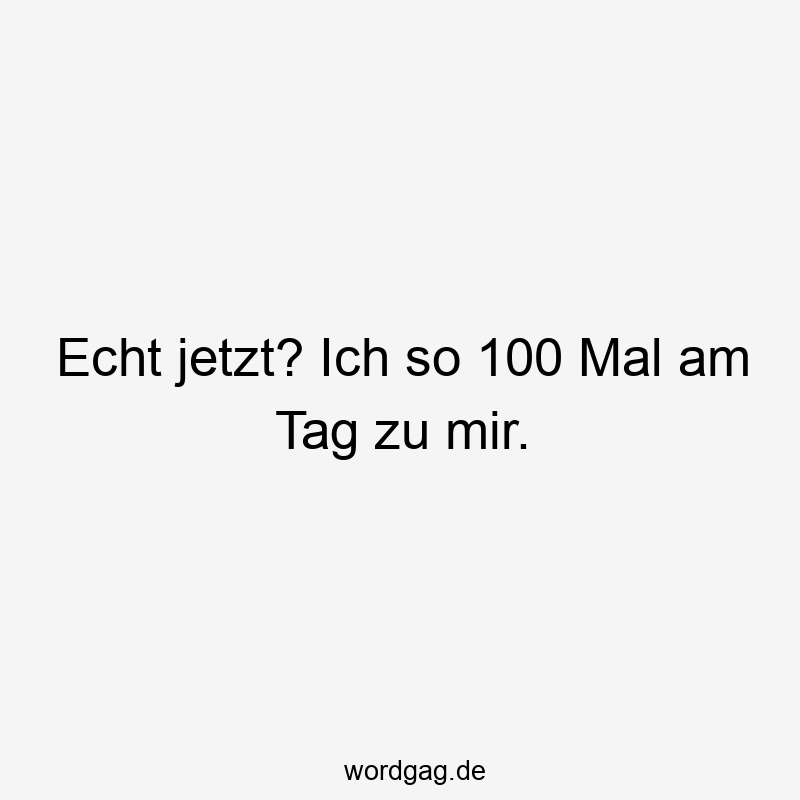 Echt jetzt? Ich so 100 Mal am Tag zu mir.