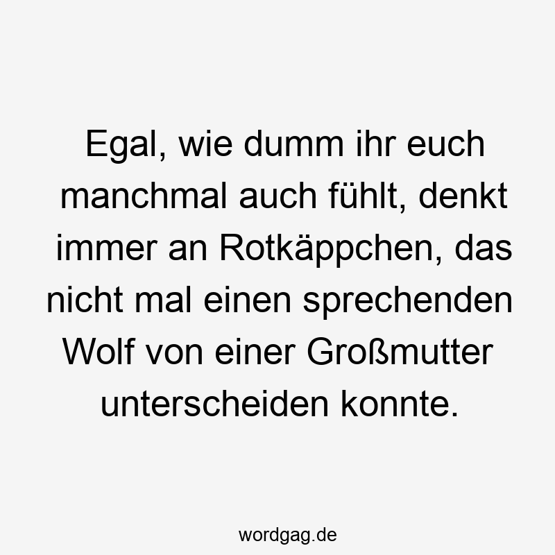 Egal, wie dumm ihr euch manchmal auch fühlt, denkt immer an Rotkäppchen, das nicht mal einen sprechenden Wolf von einer Großmutter unterscheiden konnte.