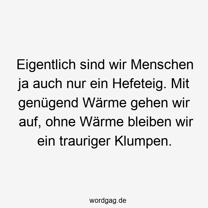 Lustige Sprüche: Traurigkeit - Eigentlich sind wir Menschen ja auch nur ein Hefeteig. Mit genügend Wärme gehen wir auf, ohne Wärme bleiben wir ein trauriger Klumpen.