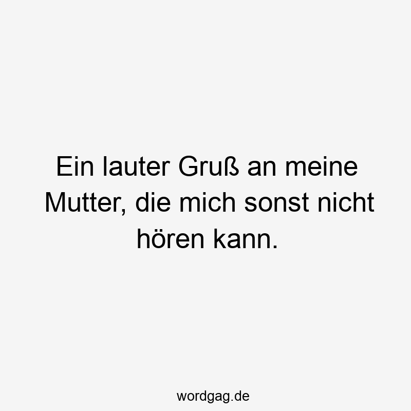 Ein lauter Gruß an meine Mutter, die mich sonst nicht hören kann.