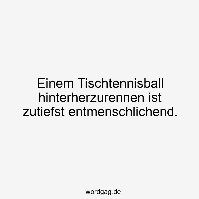 Einem Tischtennisball hinterherzurennen ist zutiefst entmenschlichend.