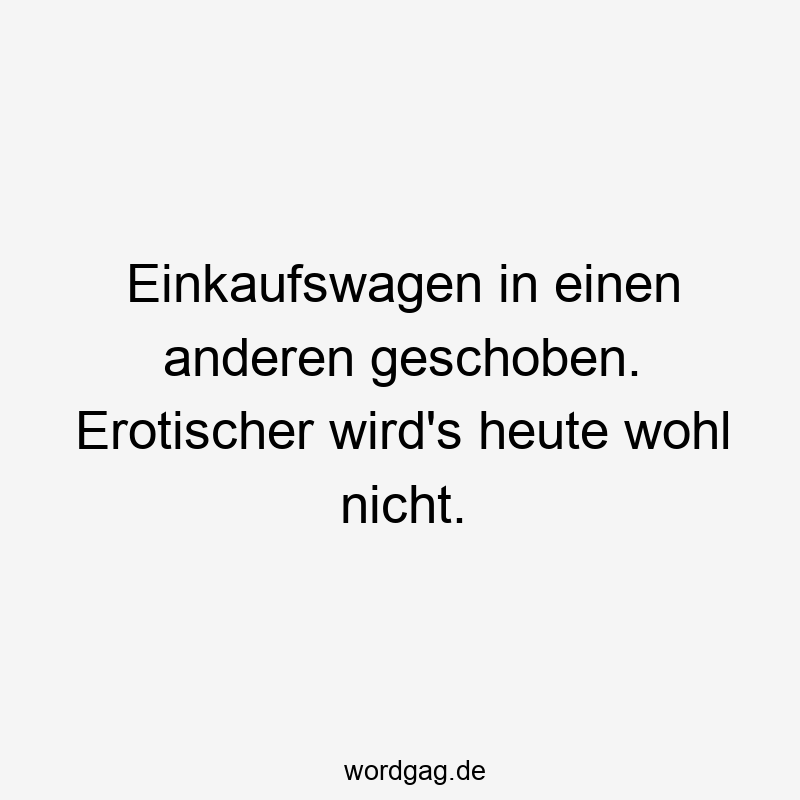 Einkaufswagen in einen anderen geschoben. Erotischer wird’s heute wohl nicht.