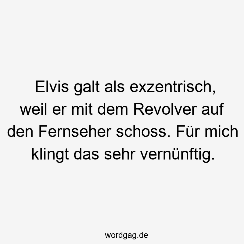 Elvis galt als exzentrisch, weil er mit dem Revolver auf den Fernseher schoss. Für mich klingt das sehr vernünftig.