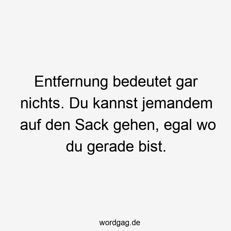 Entfernung bedeutet gar nichts. Du kannst jemandem auf den Sack gehen, egal wo du gerade bist.