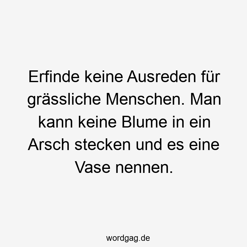 Erfinde keine Ausreden für grässliche Menschen. Man kann keine Blume in ein Arsch stecken und es eine Vase nennen.
