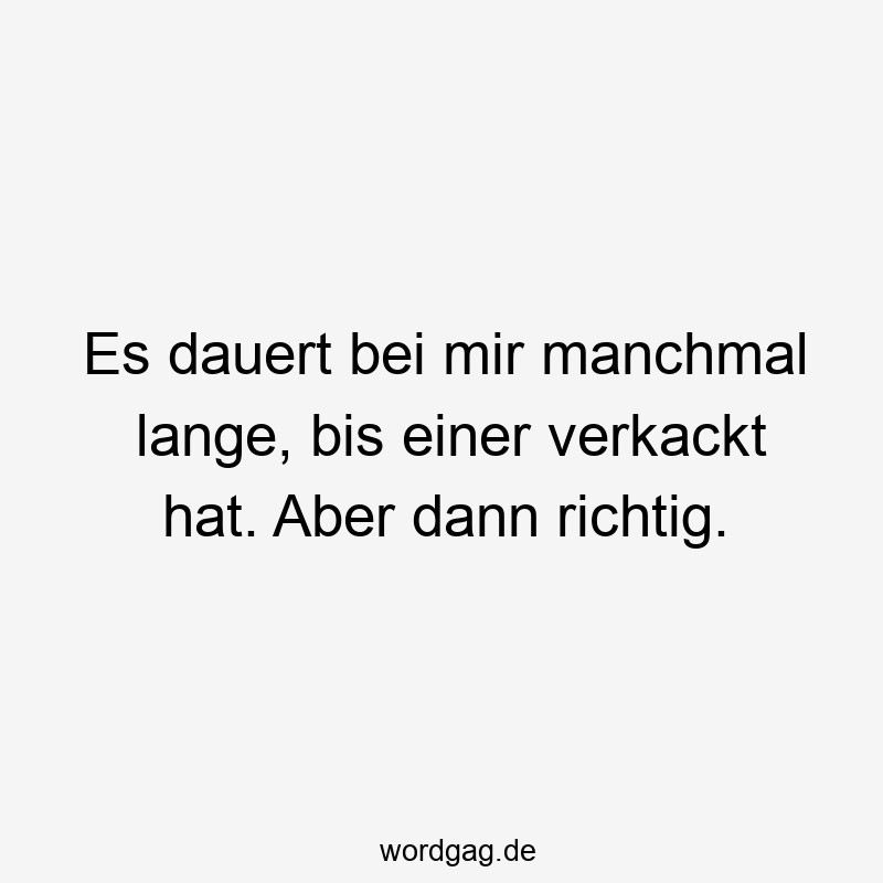 Es dauert bei mir manchmal lange, bis einer verkackt hat. Aber dann richtig.