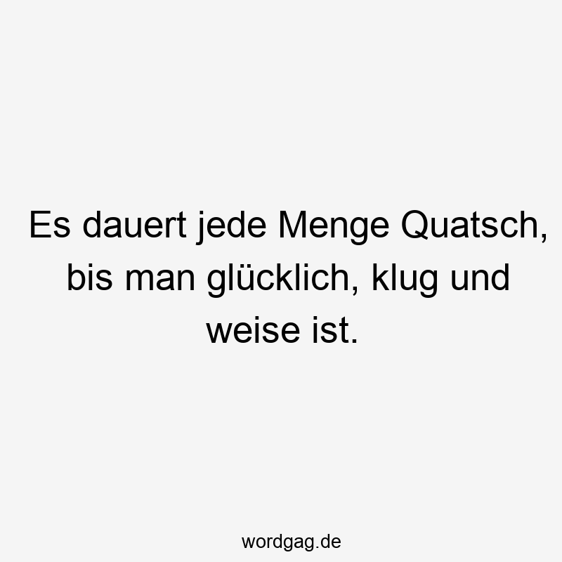 Es dauert jede Menge Quatsch, bis man glücklich, klug und weise ist.