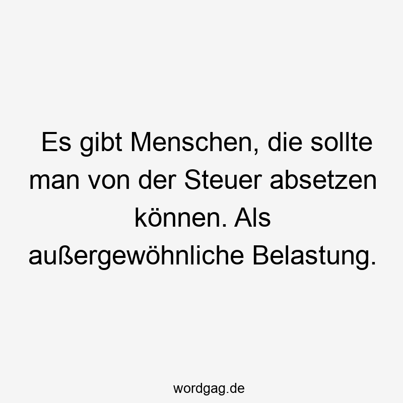 Es gibt Menschen, die sollte man von der Steuer absetzen können. Als außergewöhnliche Belastung.