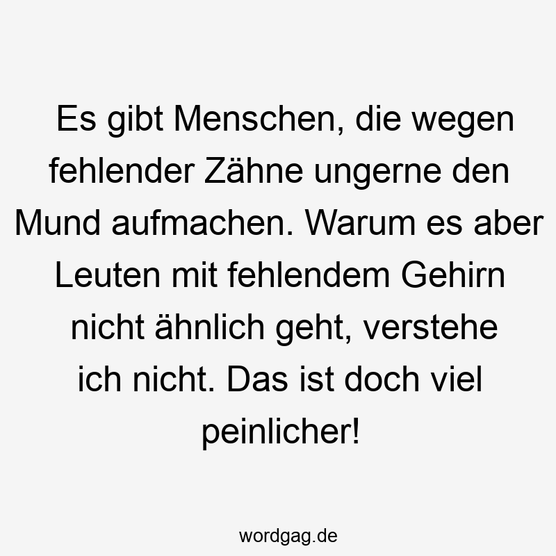 Es gibt Menschen, die wegen fehlender Zähne ungerne den Mund aufmachen. Warum es aber Leuten mit fehlendem Gehirn nicht ähnlich geht, verstehe ich nicht. Das ist doch viel peinlicher!