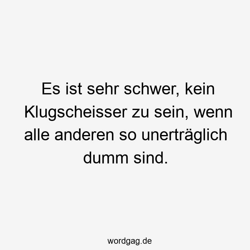 Es ist sehr schwer, kein Klugscheisser zu sein, wenn alle anderen so unerträglich dumm sind.