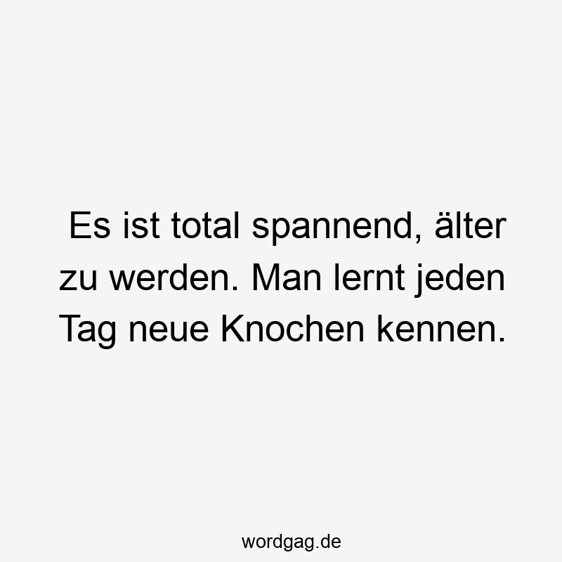 Es ist total spannend, älter zu werden. Man lernt jeden Tag neue Knochen kennen.
