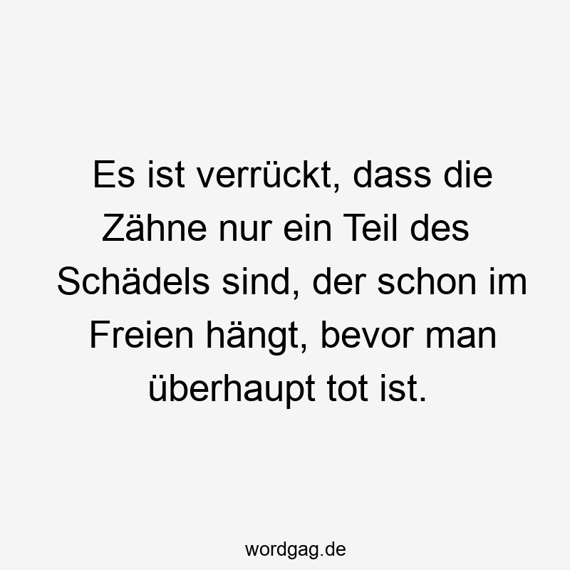Es ist verrückt, dass die Zähne nur ein Teil des Schädels sind, der schon im Freien hängt, bevor man überhaupt tot ist.