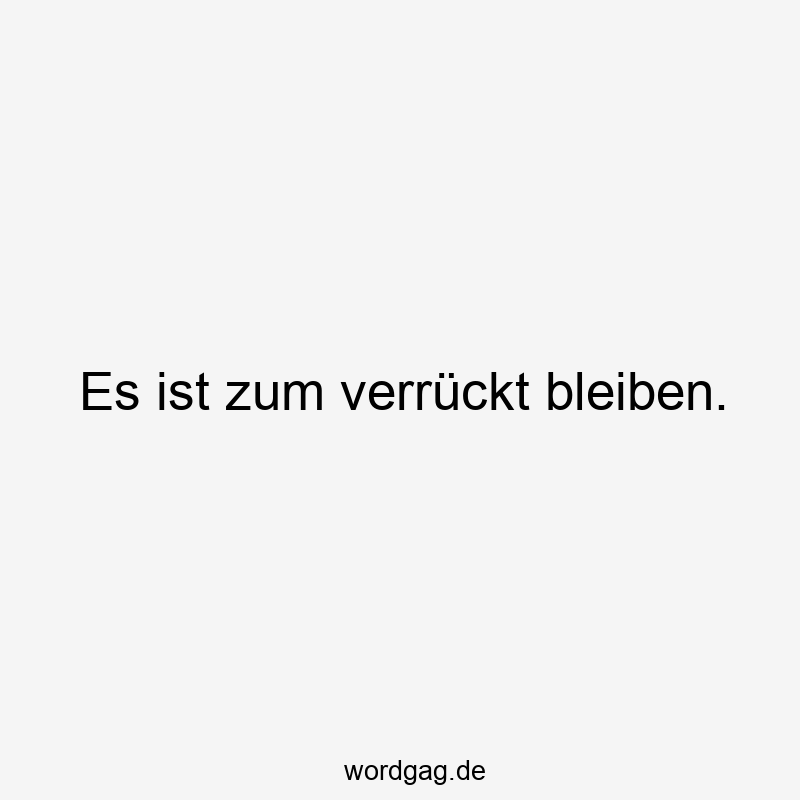 Es ist zum verrückt bleiben.