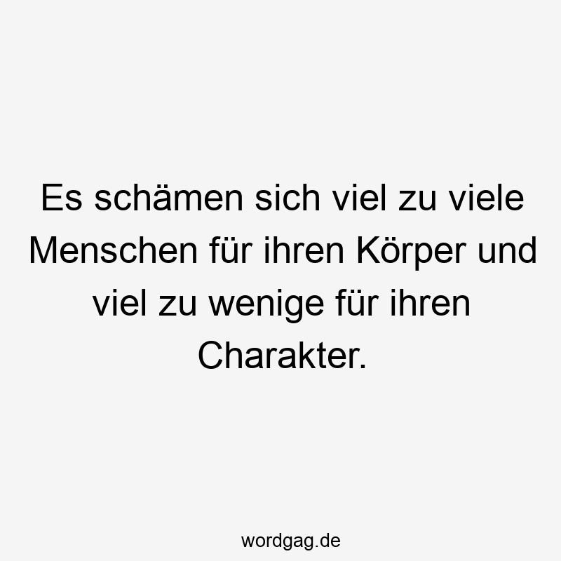 Es schämen sich viel zu viele Menschen für ihren Körper und viel zu wenige für ihren Charakter.