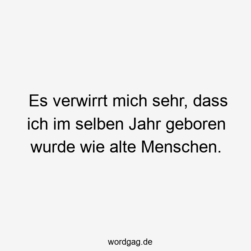 Es verwirrt mich sehr, dass ich im selben Jahr geboren wurde wie alte Menschen.