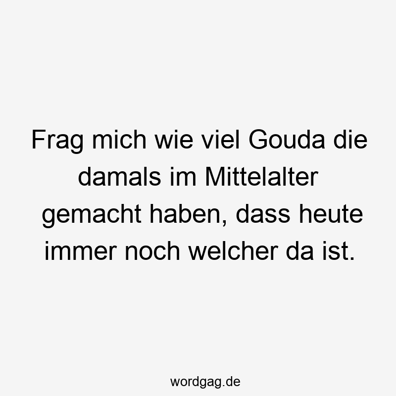 Frag mich wie viel Gouda die damals im Mittelalter gemacht haben, dass heute immer noch welcher da ist.