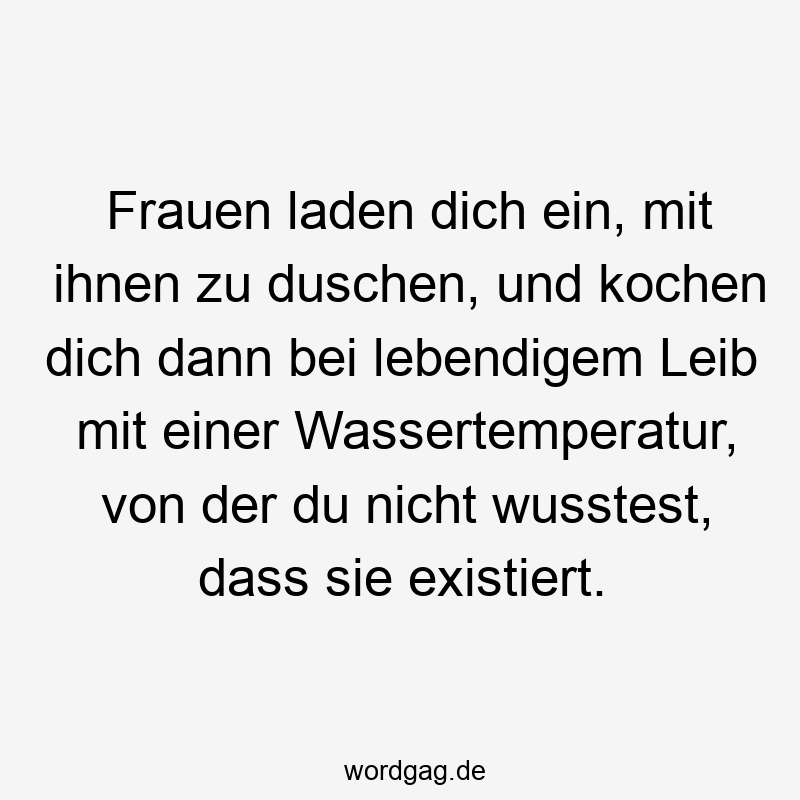 Frauen laden dich ein, mit ihnen zu duschen, und kochen dich dann bei lebendigem Leib mit einer Wassertemperatur, von der du nicht wusstest, dass sie existiert.