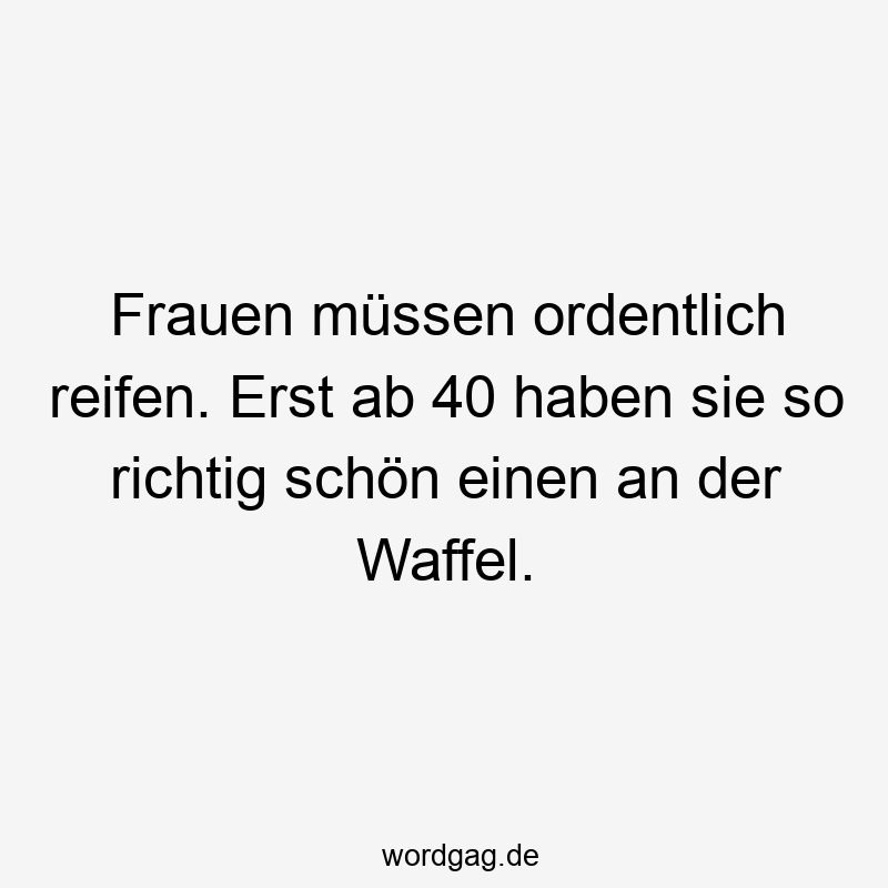 Lustige Reifen Sprüche - Frauen müssen ordentlich reifen. Erst ab 40 haben sie so richtig schön einen an der Waffel.
