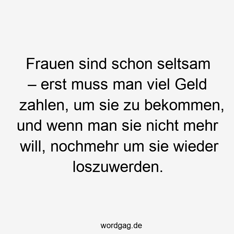 Frauen sind schon seltsam – erst muss man viel Geld zahlen, um sie zu bekommen, und wenn man sie nicht mehr will, nochmehr um sie wieder loszuwerden.