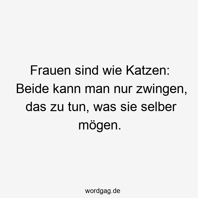 Frauen sind wie Katzen: Beide kann man nur zwingen, das zu tun, was sie selber mögen.