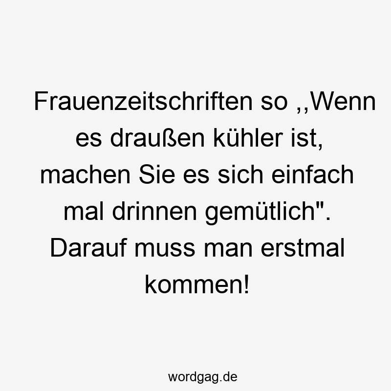 Frauenzeitschriften so ,,Wenn es draußen kühler ist, machen Sie es sich einfach mal drinnen gemütlich“. Darauf muss man erstmal kommen!
