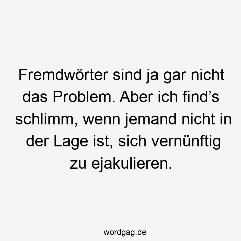 Fremdwörter sind ja gar nicht das Problem. Aber ich find’s schlimm, wenn jemand nicht in der Lage ist, sich vernünftig zu ejakulieren.