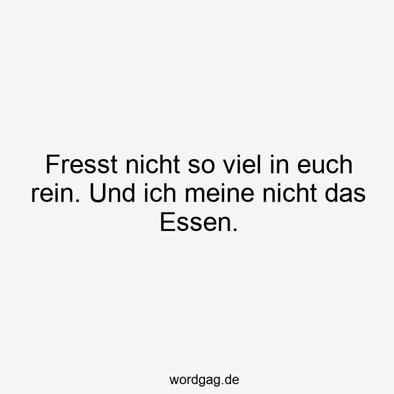 Fresst nicht so viel in euch rein. Und ich meine nicht das Essen.