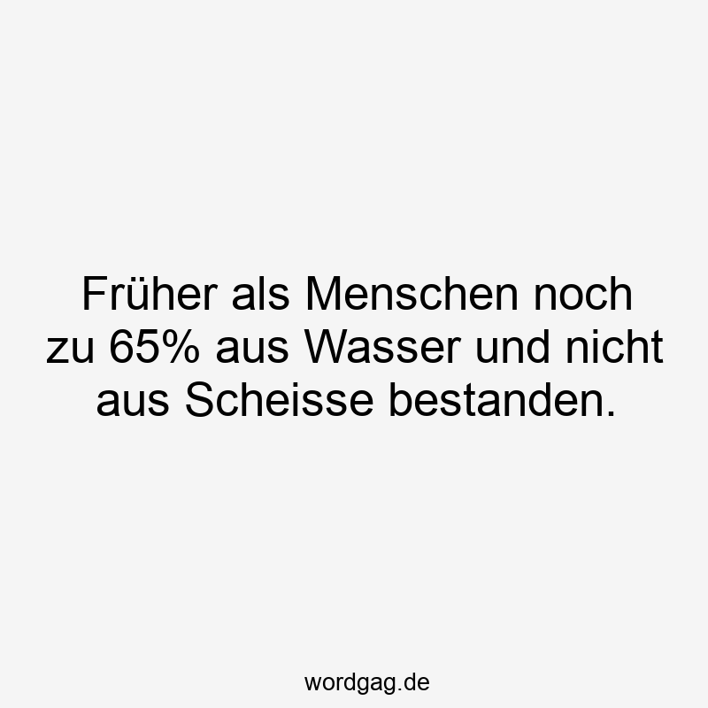 Früher als Menschen noch zu 65% aus Wasser und nicht aus Scheisse bestanden.
