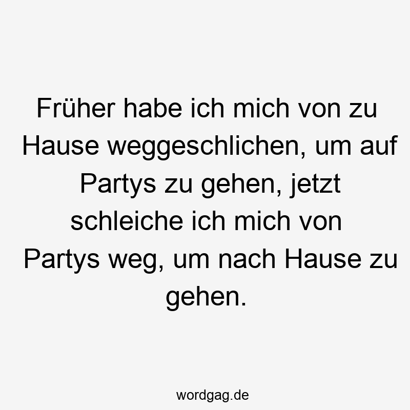 Früher habe ich mich von zu Hause weggeschlichen, um auf Partys zu gehen, jetzt schleiche ich mich von Partys weg, um nach Hause zu gehen.