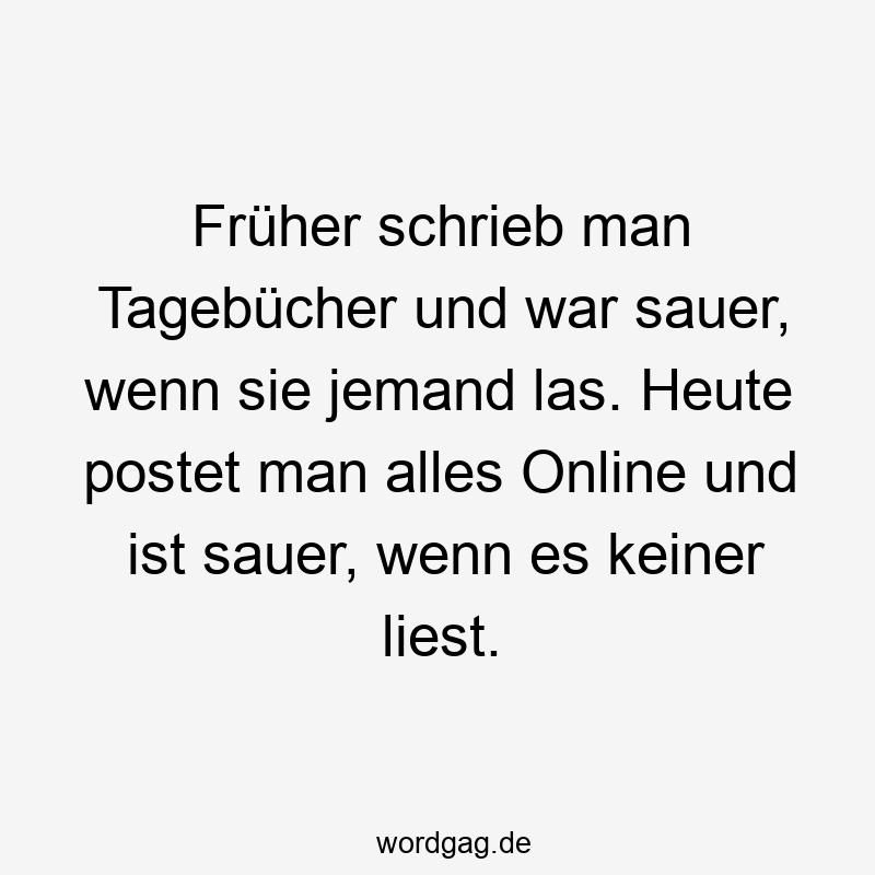 Früher schrieb man Tagebücher und war sauer, wenn sie jemand las. Heute postet man alles Online und ist sauer, wenn es keiner liest.