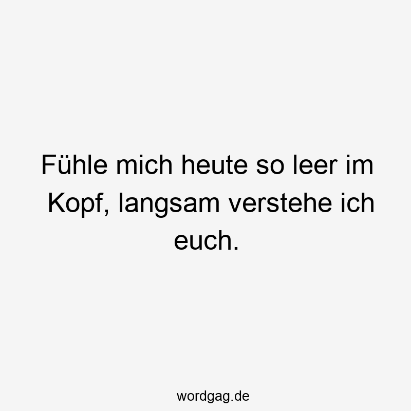 Fühle mich heute so leer im Kopf, langsam verstehe ich euch.