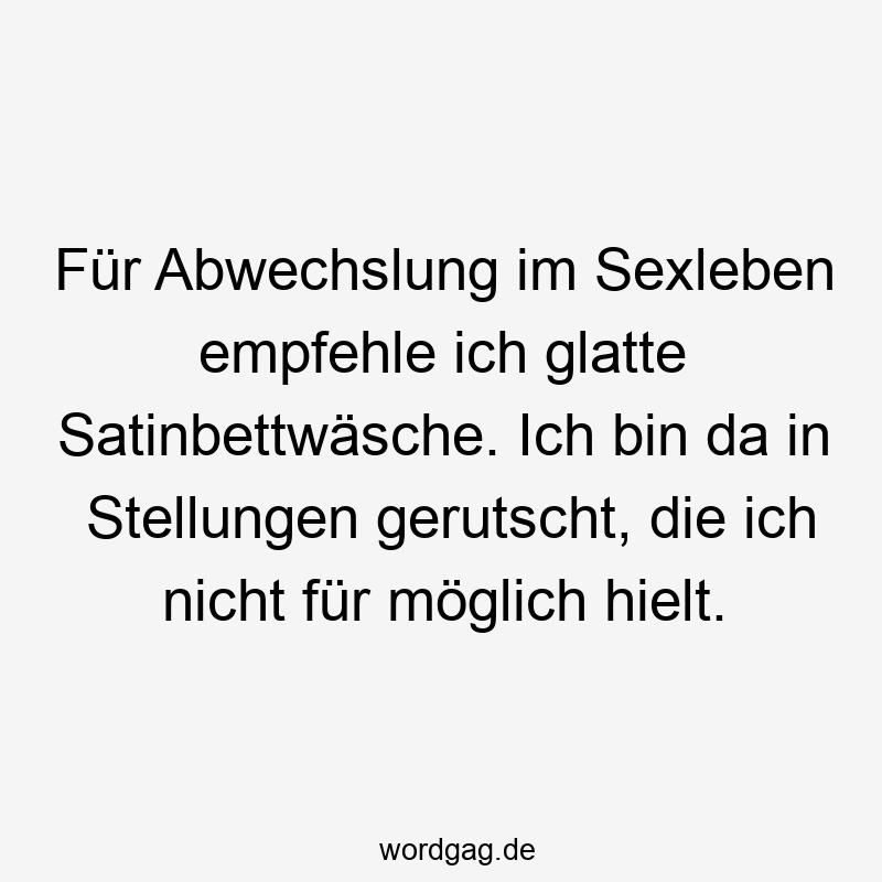 Für Abwechslung im Sexleben empfehle ich glatte Satinbettwäsche. Ich bin da in Stellungen gerutscht, die ich nicht für möglich hielt.