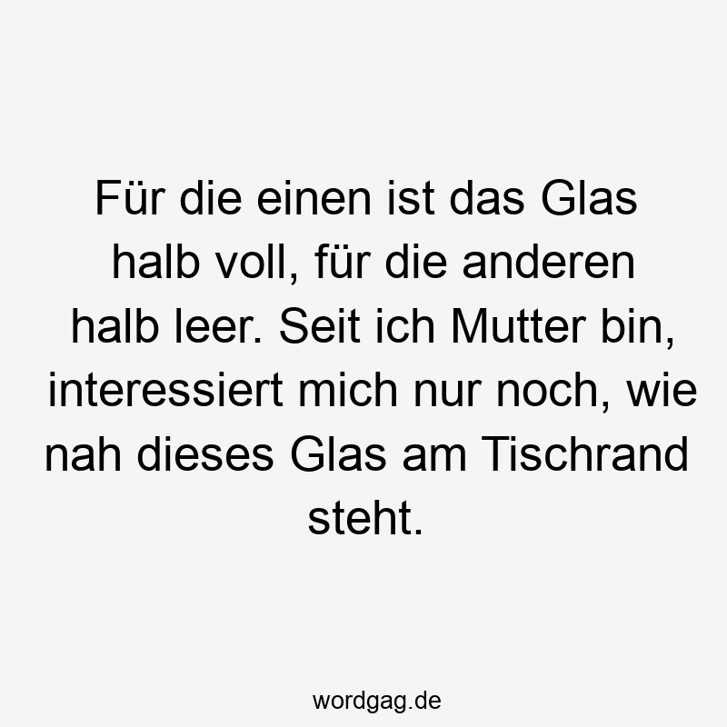 Für die einen ist das Glas halb voll, für die anderen halb leer. Seit ich Mutter bin, interessiert mich nur noch, wie nah dieses Glas am Tischrand steht.