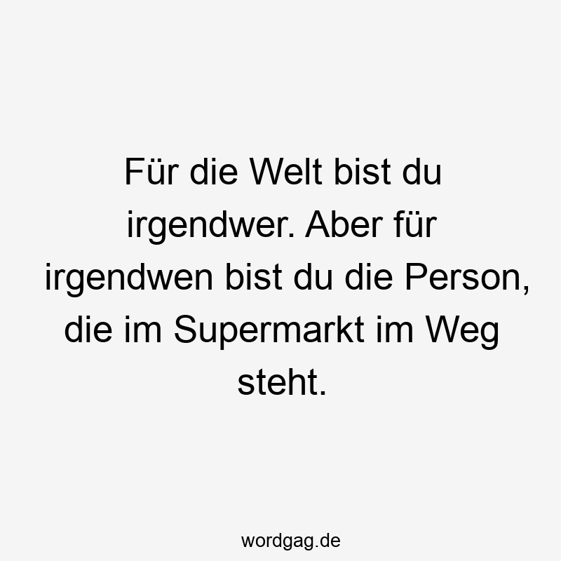 Für die Welt bist du irgendwer. Aber für irgendwen bist du die Person, die im Supermarkt im Weg steht.