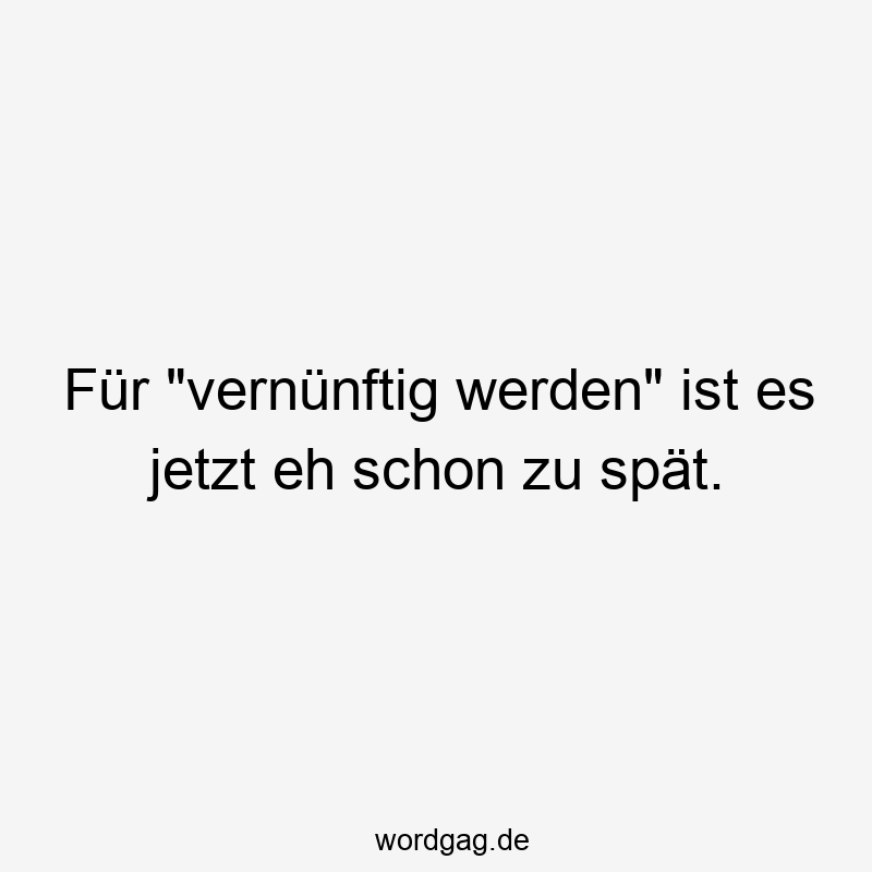 Für „vernünftig werden“ ist es jetzt eh schon zu spät.