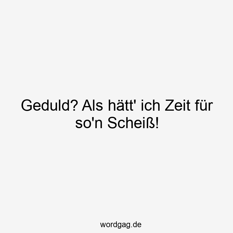 Geduld? Als hätt‘ ich Zeit für so’n Scheiß!