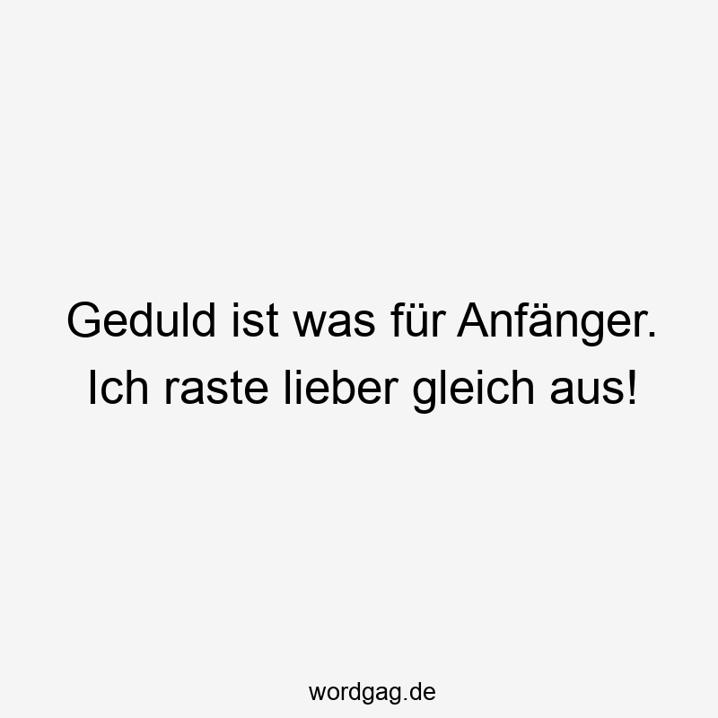 Geduld ist was für Anfänger. Ich raste lieber gleich aus!