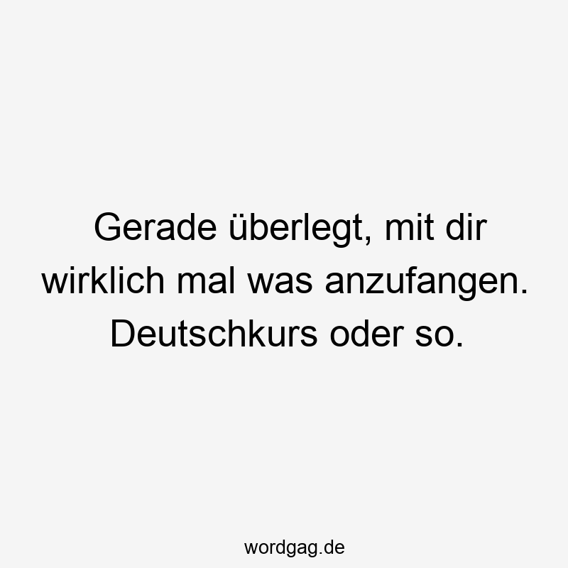 Gerade überlegt, mit dir wirklich mal was anzufangen. Deutschkurs oder so.