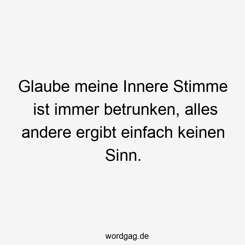 Glaube meine Innere Stimme ist immer betrunken, alles andere ergibt einfach keinen Sinn.