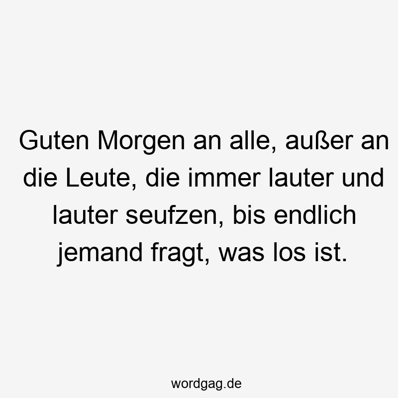 Guten Morgen an alle, außer an die Leute, die immer lauter und lauter seufzen, bis endlich jemand fragt, was los ist.