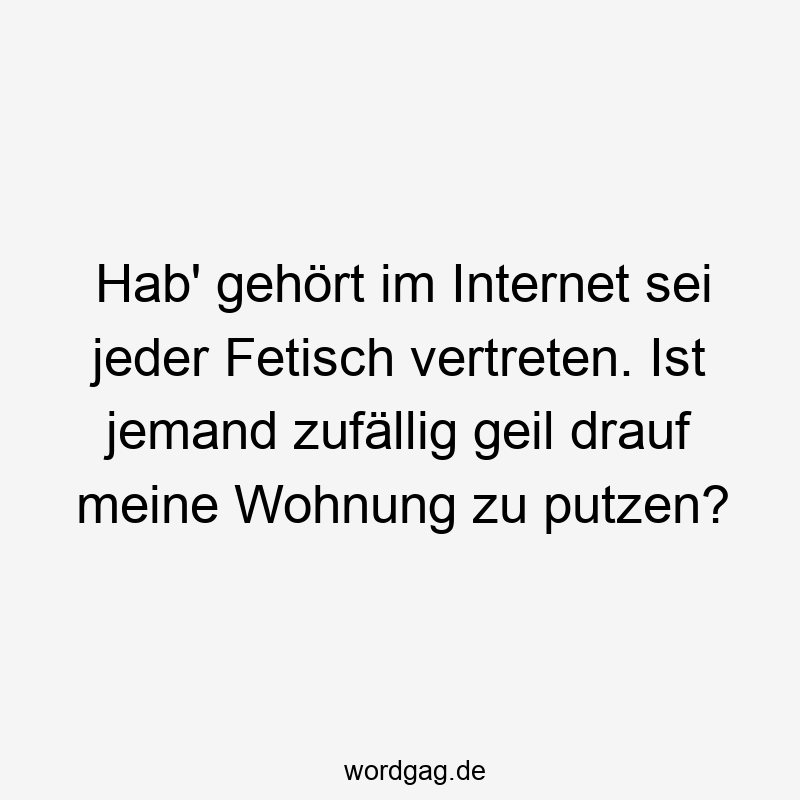 Hab' gehört im Internet sei jeder Fetisch vertreten. Ist jemand zufällig geil drauf meine Wohnung zu putzen?