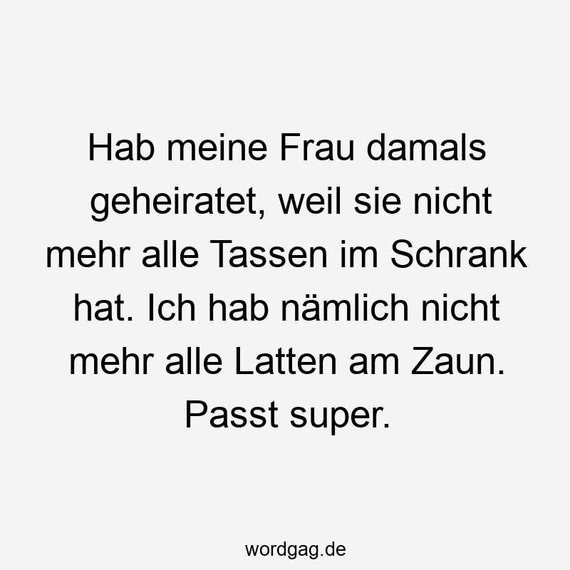 Hab meine Frau damals geheiratet, weil sie nicht mehr alle Tassen im Schrank hat. Ich hab nämlich nicht mehr alle Latten am Zaun. Passt super.