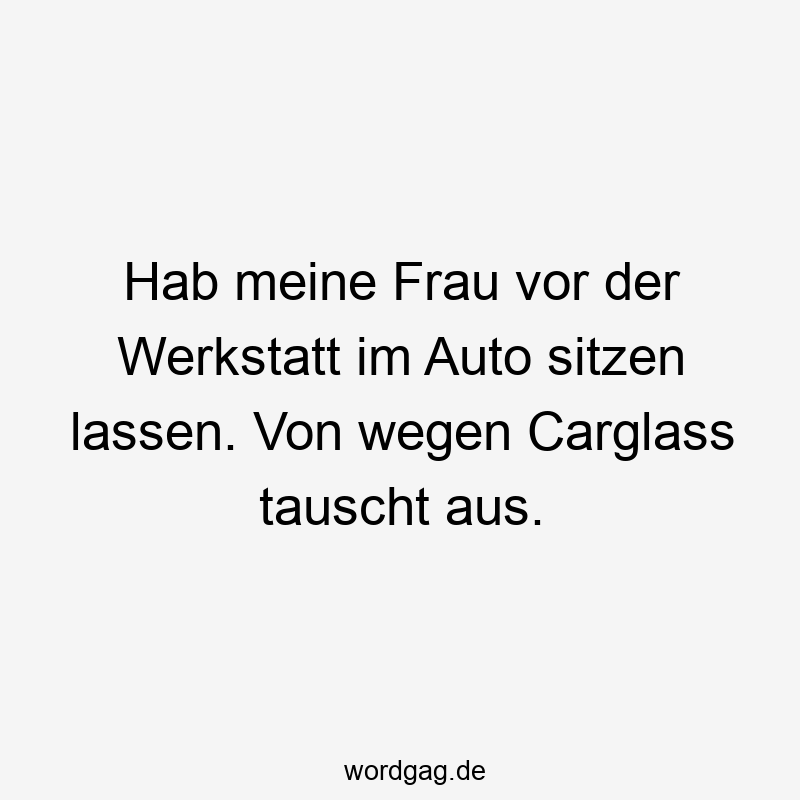 195 Lustige lassen Sprüche - Hab meine Frau vor der Werkstatt im Auto sitzen lassen. Von wegen Carglass tauscht aus.