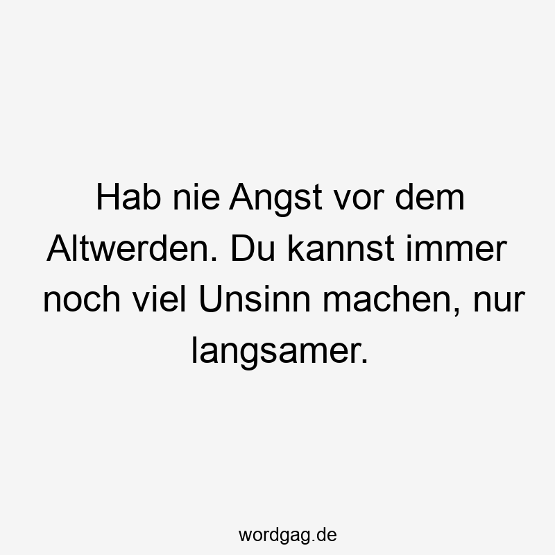 Hab nie Angst vor dem Altwerden. Du kannst immer noch viel Unsinn machen, nur langsamer.