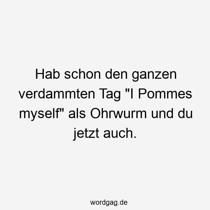 Hab schon den ganzen verdammten Tag „I Pommes myself“ als Ohrwurm und du jetzt auch.