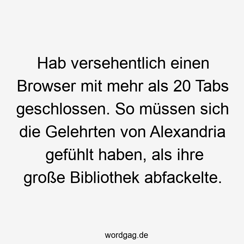 67 Lustige große Sprüche - Hab versehentlich einen Browser mit mehr als 20 Tabs geschlossen. So müssen sich die Gelehrten von Alexandria gefühlt haben, als ihre große Bibliothek abfackelte.