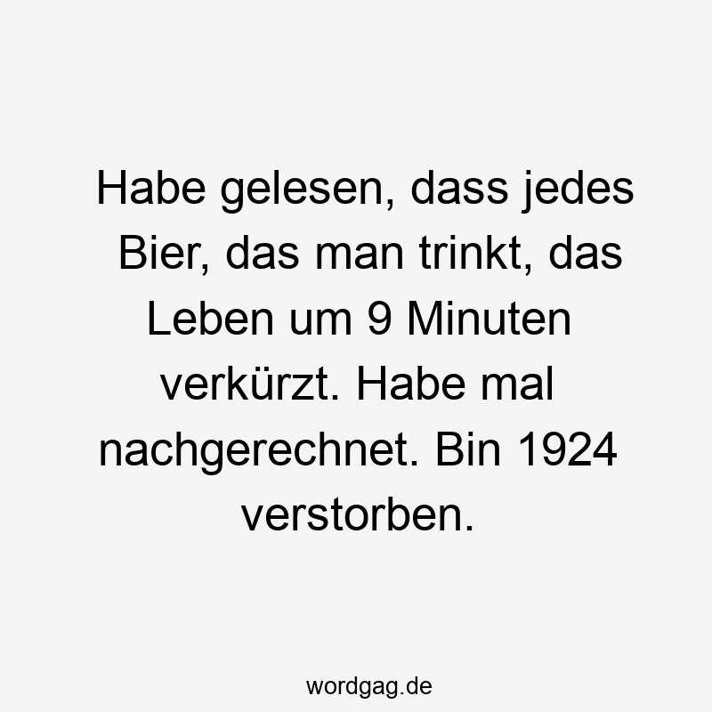 Habe gelesen, dass jedes Bier, das man trinkt, das Leben um 9 Minuten verkürzt. Habe mal nachgerechnet. Bin 1924 verstorben.