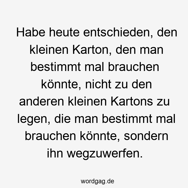 Habe heute entschieden, den kleinen Karton, den man bestimmt mal brauchen könnte, nicht zu den anderen kleinen Kartons zu legen, die man bestimmt mal brauchen könnte, sondern ihn wegzuwerfen.