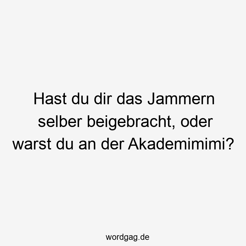 Hast du dir das Jammern selber beigebracht, oder warst du an der Akademimimi?