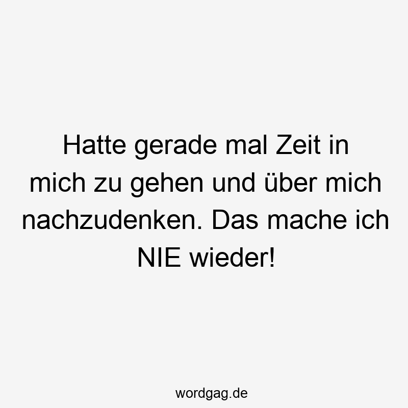 Hatte gerade mal Zeit in mich zu gehen und über mich nachzudenken. Das mache ich NIE wieder!